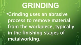 GRINDING
•Grinding uses an abrasive
process to remove material
from the workpiece, typically
in the finishing stages of
metalworking.
 