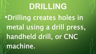 DRILLING
•Drilling creates holes in
metal using a drill press,
handheld drill, or CNC
machine.
 