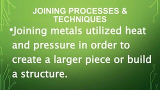 JOINING PROCESSES &
TECHNIQUES
•Joining metals utilized heat
and pressure in order to
create a larger piece or build
a structure.
 