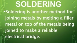 SOLDERING
•Soldering is another method for
joining metals by melting a filler
metal on top of the metals being
joined to make a reliable
electrical bridge.
 