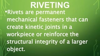 RIVETING
•Rivets are permanent
mechanical fasteners that can
create kinetic joints in a
workpiece or reinforce the
structural integrity of a larger
object.
 
