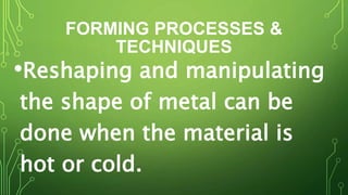 FORMING PROCESSES &
TECHNIQUES
•Reshaping and manipulating
the shape of metal can be
done when the material is
hot or cold.
 