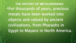 THE HISTORY OF METALWORKING
•For thousands of years, precious
metals have been worked into
objects and valued by ancient
civilizations, from Pharaohs in
Egypt to Mayans in North America.
 