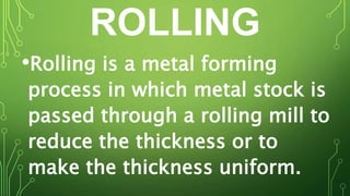 ROLLING
•Rolling is a metal forming
process in which metal stock is
passed through a rolling mill to
reduce the thickness or to
make the thickness uniform.
 