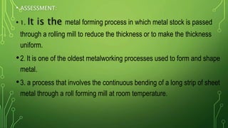 • ASSESSMENT:
• 1. It is the metal forming process in which metal stock is passed
through a rolling mill to reduce the thickness or to make the thickness
uniform.
•2. It is one of the oldest metalworking processes used to form and shape
metal.
•3. a process that involves the continuous bending of a long strip of sheet
metal through a roll forming mill at room temperature.
 