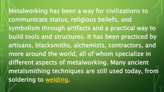 Metalworking has been a way for civilizations to
communicate status, religious beliefs, and
symbolism through artifacts and a practical way to
build tools and structures. It has been practiced by
artisans, blacksmiths, alchemists, contractors, and
more around the world, all of whom specialize in
different aspects of metalworking. Many ancient
metalsmithing techniques are still used today, from
soldering to welding.
 
