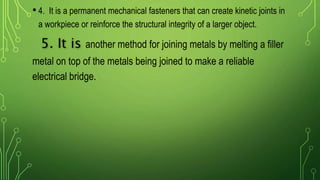 • 4. It is a permanent mechanical fasteners that can create kinetic joints in
a workpiece or reinforce the structural integrity of a larger object.
5. It is another method for joining metals by melting a filler
metal on top of the metals being joined to make a reliable
electrical bridge.
 