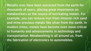 •Metallic ores have been extracted from the earth for
thousands of years, placing great importance on
metalworkers as the source of extricating metals. For
example, you can remove iron from mineral-rich sand
and mine precious metals like silver from the earth. In
modern times, metals have become even more critical
to humanity and advancements in technology and
transportation. Metalworking is all around us, from
the fabrication of electronics to automobiles.
 