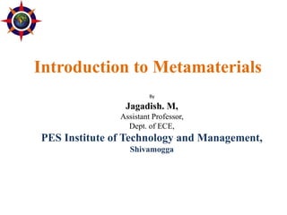 Introduction to Metamaterials
By
Jagadish. M,
Assistant Professor,
Dept. of ECE,
PES Institute of Technology and Management,
Shivamogga
 