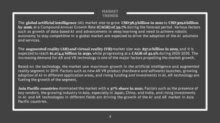 MARKET
TRENDS
The global artificial intelligence (AI) market size to grow USD58.3billion in 2021to USD309.6billion
by 2026,at a Compound Annual Growth Rate (CAGR) of 39.7% during the forecast period. Various factors
such as growth of data-based AI and advancement in deep learning and need to achieve robotic
autonomy to stay competitive in a global market are expected to drive the adoption of the AI solutions
and services.
The augmented reality (AR)and virtual reality (VR)market size was $37.0billion in 2019,and it is
expected to reach $1,274.4 billion in 2030, while progressing at a CAGR of 42.9% during 2020–2030. The
increasing demand for AR and VR technology is one of the major factors propelling the market growth.
Based on the technology, the market saw maximum growth in the artificial intelligence and augmented
reality segment in 2019. Factors such as new AR VR product (hardware and software) launches, growing
adoption of AI in different application areas, and rising funding and investments in AI, AR technology are
fueling the growth of the segment.
Asia Pacific countries dominated the market with a 37% share in 2021. Factors such as the presence of
key vendors, the growing industry in Asia, especially in Japan, China, and India, and rising investments
in AI and AR technologies in different fields are driving the growth of the AI and AR market in Asia
Pacific countries.
2
 