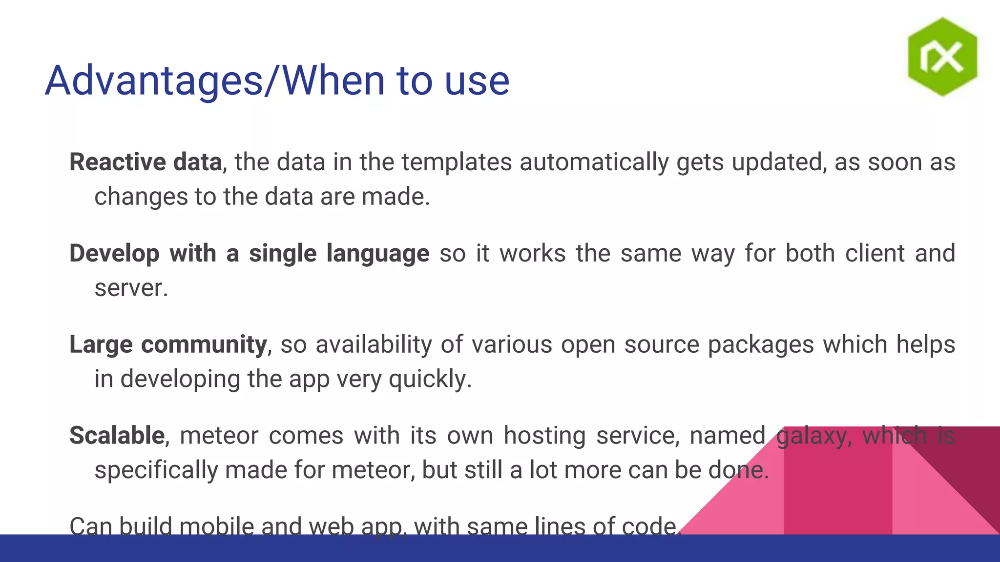 Advantages/When to use
Reactive data, the data in the templates automatically gets updated, as soon as
changes to the data are made.
Develop with a single language so it works the same way for both client and
server.
Large community, so availability of various open source packages which helps
in developing the app very quickly.
Scalable, meteor comes with its own hosting service, named galaxy, which is
specifically made for meteor, but still a lot more can be done.
Can build mobile and web app, with same lines of code.
 