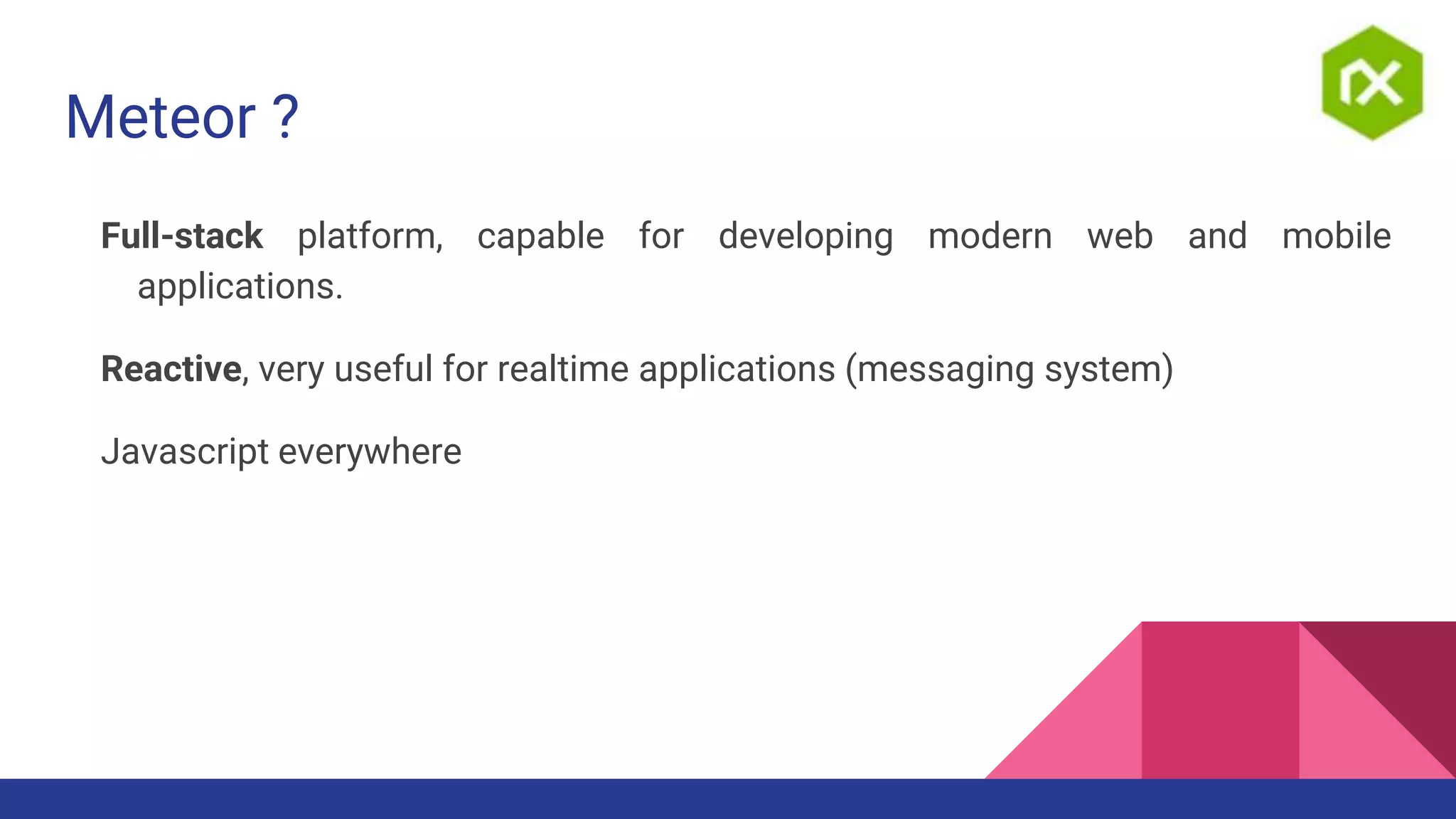 Meteor ?
Full-stack platform, capable for developing modern web and mobile
applications.
Reactive, very useful for realtime applications (messaging system)
Javascript everywhere
 