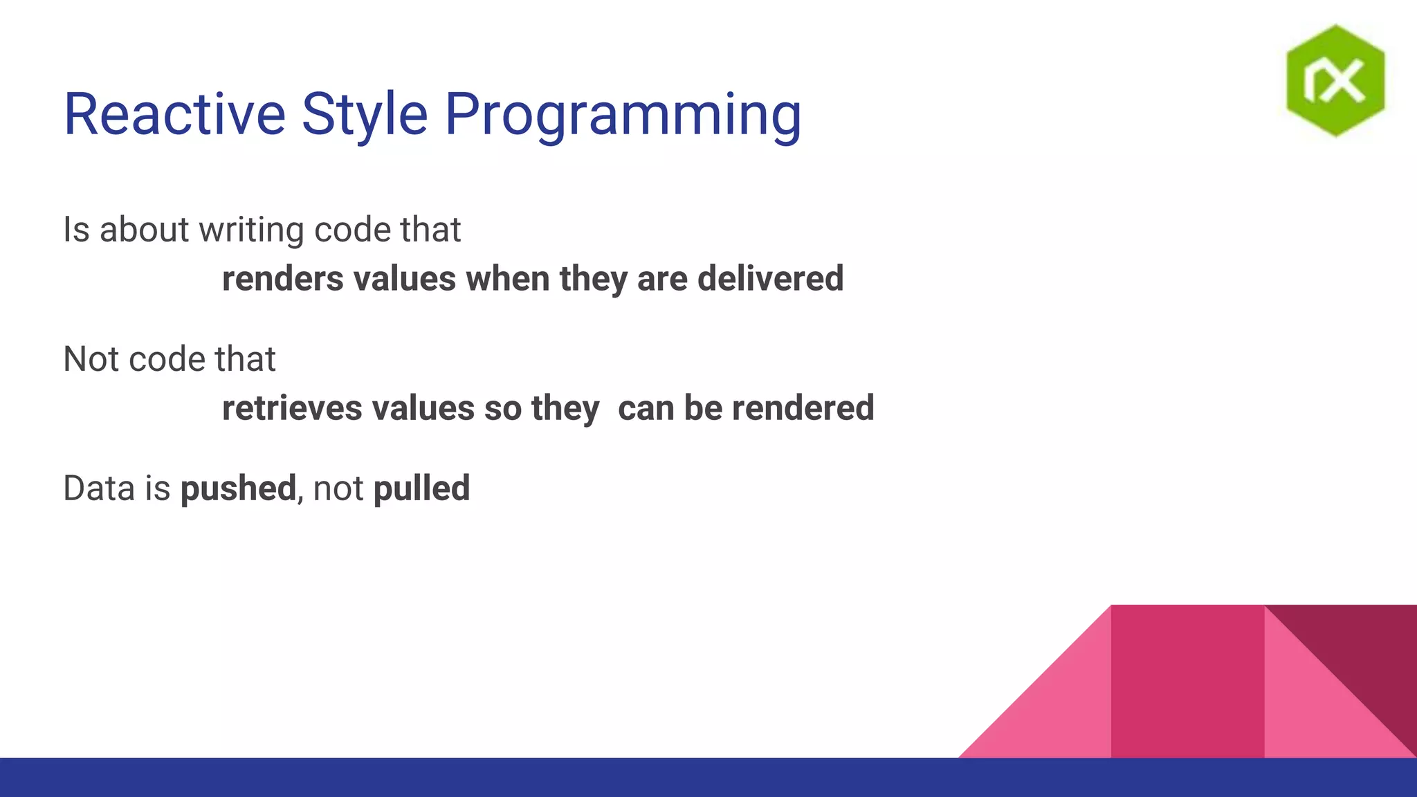Reactive Style Programming
Is about writing code that
renders values when they are delivered
Not code that
retrieves values so they can be rendered
Data is pushed, not pulled
 