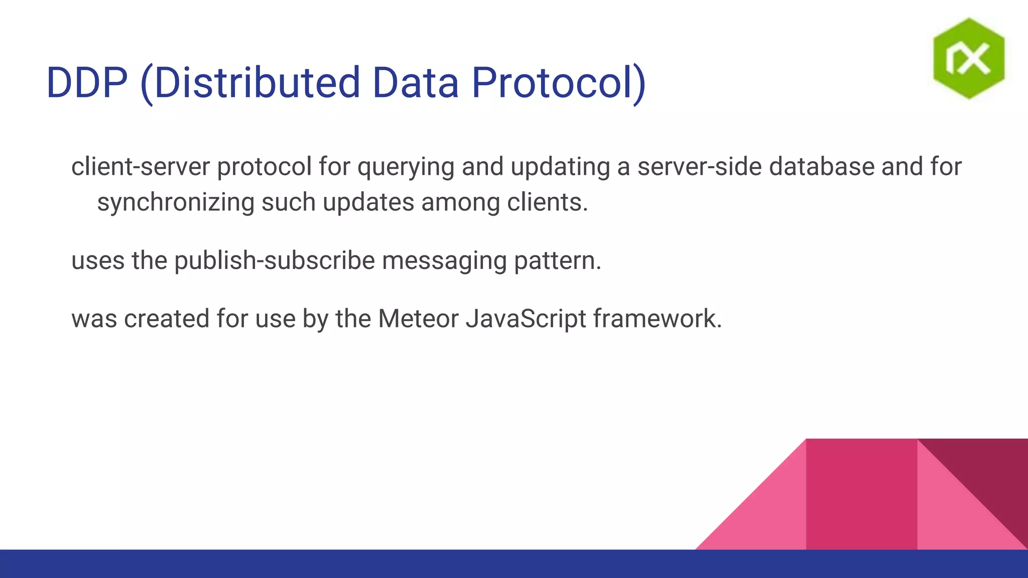 DDP (Distributed Data Protocol)
client-server protocol for querying and updating a server-side database and for
synchronizing such updates among clients.
uses the publish-subscribe messaging pattern.
was created for use by the Meteor JavaScript framework.
 