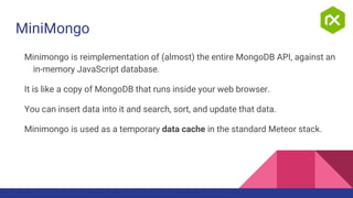 MiniMongo
Minimongo is reimplementation of (almost) the entire MongoDB API, against an
in-memory JavaScript database.
It is like a copy of MongoDB that runs inside your web browser.
You can insert data into it and search, sort, and update that data.
Minimongo is used as a temporary data cache in the standard Meteor stack.
 