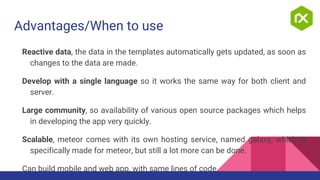 Advantages/When to use
Reactive data, the data in the templates automatically gets updated, as soon as
changes to the data are made.
Develop with a single language so it works the same way for both client and
server.
Large community, so availability of various open source packages which helps
in developing the app very quickly.
Scalable, meteor comes with its own hosting service, named galaxy, which is
specifically made for meteor, but still a lot more can be done.
Can build mobile and web app, with same lines of code.
 