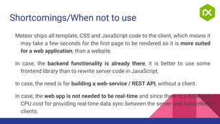 Shortcomings/When not to use
Meteor ships all template, CSS and JavaScript code to the client, which means it
may take a few seconds for the first page to be rendered so it is more suited
for a web application, than a website.
In case, the backend functionality is already there, it is better to use some
frontend library than to rewrite server code in JavaScript.
In case, the need is for building a web-service / REST API, without a client.
In case, the web app is not needed to be real-time and since there is a RAM and
CPU cost for providing real-time data sync between the server and subscribed
clients.
 