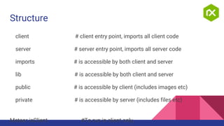 Structure
client # client entry point, imports all client code
server # server entry point, imports all server code
imports # is accessible by both client and server
lib # is accessible by both client and server
public # is accessible by client (includes images etc)
private # is accessible by server (includes files etc)
Meteor.isClient #To run in client only,
 