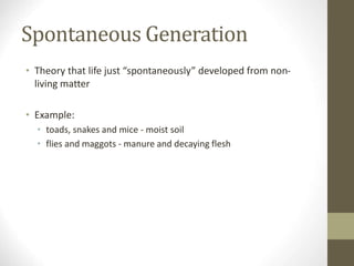 Spontaneous Generation
• Theory that life just “spontaneously” developed from non-
living matter
• Example:
• toads, snakes and mice - moist soil
• flies and maggots - manure and decaying flesh
 