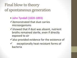 Final blow to theory
of spontaneous generation
• John Tyndall (1820-1893)
demonstrated that dust carries
microorganisms
showed that if dust was absent, nutrient
broths remained sterile, even if directly
exposed to air
also provided evidence for the existence of
 exceptionally heat-resistant forms of
bacteria
 