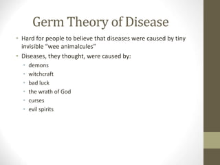 Germ Theory of Disease
• Hard for people to believe that diseases were caused by tiny
invisible “wee animalcules”
• Diseases, they thought, were caused by:
• demons
• witchcraft
• bad luck
• the wrath of God
• curses
• evil spirits
 