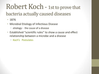 Robert Koch- 1st to prove that
bacteria actually caused diseases
• 1876
• Microbial Etiology of Infectious Disease
• etiology - the cause of a disease
• Established “scientific rules” to show a cause and effect
relationship between a microbe and a disease
• Koch’s Postulates
 