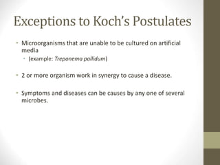 Exceptions to Koch’s Postulates
• Microorganisms that are unable to be cultured on artificial
media
• (example: Treponema pallidum)
• 2 or more organism work in synergy to cause a disease.
• Symptoms and diseases can be causes by any one of several
microbes.
 