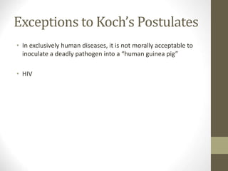 Exceptions to Koch’s Postulates
• In exclusively human diseases, it is not morally acceptable to
inoculate a deadly pathogen into a “human guinea pig”
• HIV
 
