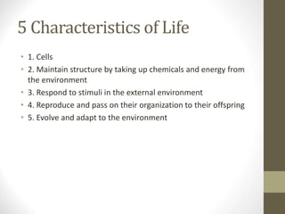 5 Characteristics of Life
• 1. Cells
• 2. Maintain structure by taking up chemicals and energy from
the environment
• 3. Respond to stimuli in the external environment
• 4. Reproduce and pass on their organization to their offspring
• 5. Evolve and adapt to the environment
 