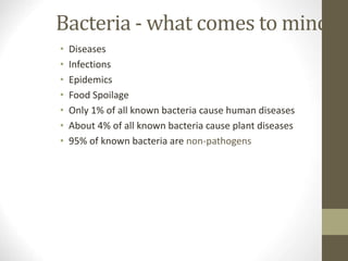 Bacteria - what comes to mind?
• Diseases
• Infections
• Epidemics
• Food Spoilage
• Only 1% of all known bacteria cause human diseases
• About 4% of all known bacteria cause plant diseases
• 95% of known bacteria are non-pathogens
 