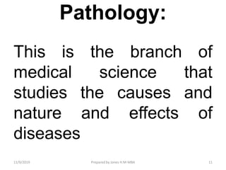 Pathology:
This is the branch of
medical science that
studies the causes and
nature and effects of
diseases
11/9/2019 11Prepared by Jones H.M-MBA
 