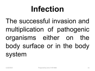 Infection
The successful invasion and
multiplication of pathogenic
organisms either on the
body surface or in the body
system
11/9/2019 13Prepared by Jones H.M-MBA
 