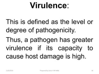 Virulence:
This is defined as the level or
degree of pathogenicity.
Thus, a pathogen has greater
virulence if its capacity to
cause host damage is high.
11/9/2019 18Prepared by Jones H.M-MBA
 