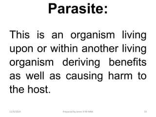 Parasite:
This is an organism living
upon or within another living
organism deriving benefits
as well as causing harm to
the host.
11/9/2019 19Prepared by Jones H.M-MBA
 