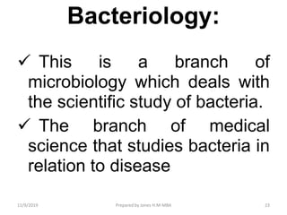 Bacteriology:
 This is a branch of
microbiology which deals with
the scientific study of bacteria.
 The branch of medical
science that studies bacteria in
relation to disease
11/9/2019 23Prepared by Jones H.M-MBA
 