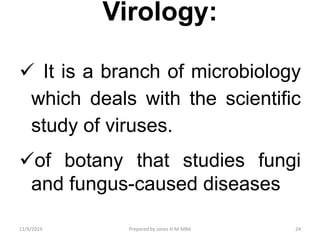 Virology:
 It is a branch of microbiology
which deals with the scientific
study of viruses.
of botany that studies fungi
and fungus-caused diseases
11/9/2019 24Prepared by Jones H.M-MBA
 