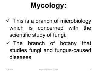 Mycology:
 This is a branch of microbiology
which is concerned with the
scientific study of fungi.
 The branch of botany that
studies fungi and fungus-caused
diseases
11/9/2019 25Prepared by Jones H.M-MBA
 