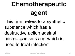 Chemotherapeutic
agent
This term refers to a synthetic
substance which has a
destructive action against
microorganisms and which is
used to treat infection.
11/9/2019 31Prepared by Jones H.M-MBA
 
