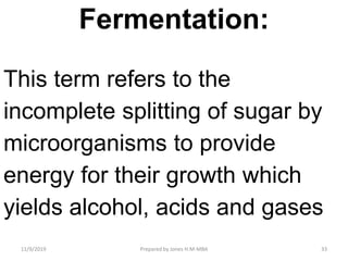 Fermentation:
This term refers to the
incomplete splitting of sugar by
microorganisms to provide
energy for their growth which
yields alcohol, acids and gases
11/9/2019 33Prepared by Jones H.M-MBA
 