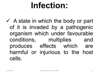 Infection:
 A state in which the body or part
of it is invaded by a pathogenic
organism which under favourable
conditions, multiplies and
produces effects which are
harmful or injurious to the host
cells.
11/9/2019 37Prepared by Jones H.M-MBA
 