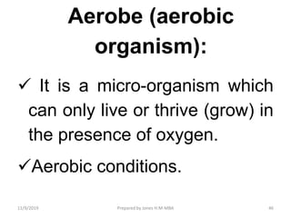 Aerobe (aerobic
organism):
 It is a micro-organism which
can only live or thrive (grow) in
the presence of oxygen.
Aerobic conditions.
11/9/2019 46Prepared by Jones H.M-MBA
 
