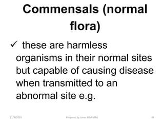 Commensals (normal
flora)
 these are harmless
organisms in their normal sites
but capable of causing disease
when transmitted to an
abnormal site e.g.
11/9/2019 49Prepared by Jones H.M-MBA
 