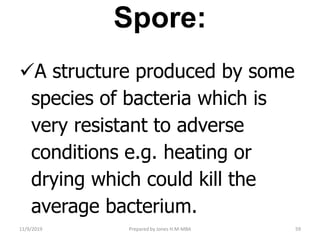 Spore:
A structure produced by some
species of bacteria which is
very resistant to adverse
conditions e.g. heating or
drying which could kill the
average bacterium.
11/9/2019 59Prepared by Jones H.M-MBA
 
