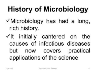 History of Microbiology
Microbiology has had a long,
rich history.
It initially cantered on the
causes of infectious diseases
but now covers practical
applications of the science
11/9/2019 61Prepared by Jones H.M-MBA
 