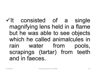 It consisted of a single
magnifying lens held in a flame
but he was able to see objects
which he called animalcules in
rain water from pools,
scrapings (tartar) from teeth
and in faeces.
11/9/2019 65Prepared by Jones H.M-MBA
 