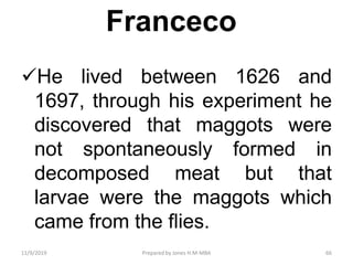 Franceco
He lived between 1626 and
1697, through his experiment he
discovered that maggots were
not spontaneously formed in
decomposed meat but that
larvae were the maggots which
came from the flies.
11/9/2019 66Prepared by Jones H.M-MBA
 