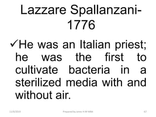 Lazzare Spallanzani-
1776
He was an Italian priest;
he was the first to
cultivate bacteria in a
sterilized media with and
without air.
11/9/2019 67Prepared by Jones H.M-MBA
 