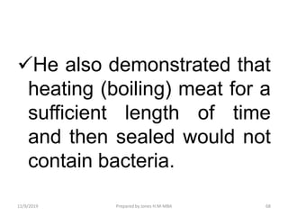 He also demonstrated that
heating (boiling) meat for a
sufficient length of time
and then sealed would not
contain bacteria.
11/9/2019 68Prepared by Jones H.M-MBA
 