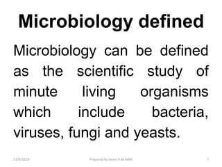 Microbiology defined
Microbiology can be defined
as the scientific study of
minute living organisms
which include bacteria,
viruses, fungi and yeasts.
11/9/2019 7Prepared by Jones H.M-MBA
 