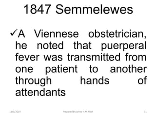 1847 Semmelewes
A Viennese obstetrician,
he noted that puerperal
fever was transmitted from
one patient to another
through hands of
attendants
11/9/2019 71Prepared by Jones H.M-MBA
 